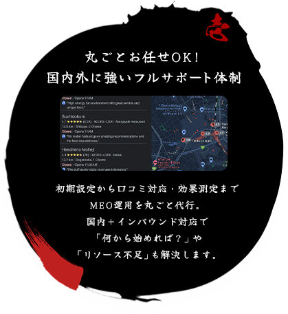 丸ごとお任せOK！ 国内外に強いフルサポート体制 初期設定から口コミ対応・効果測定までMEO運用を丸ごと代行。
国内＋インバウンド対応で何から始めればやリソース不足も解決します。