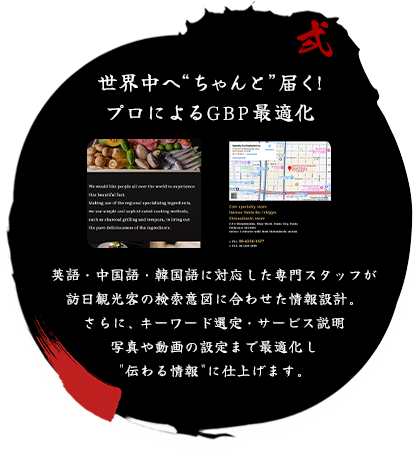 世界中へちゃんと届く！ プロによるGBP最適化 英語・中国語・韓国語に対応した専門スタッフが訪日観光客の検索意図に合わせた情報設計。 さらに、キーワード選定・サービス説明写真や動画の設定まで最適化し伝わる情報に仕上げます。